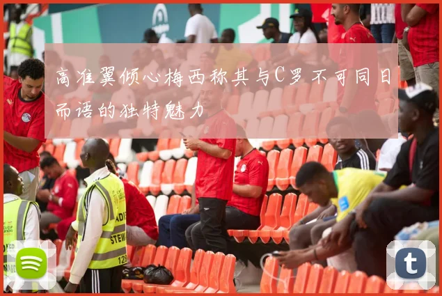 高准翼倾心梅西称其与C罗不可同日而语的独特魅力