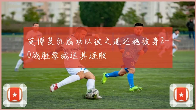 英博复仇成功以彼之道还施彼身2-0战胜蓉城送其连败