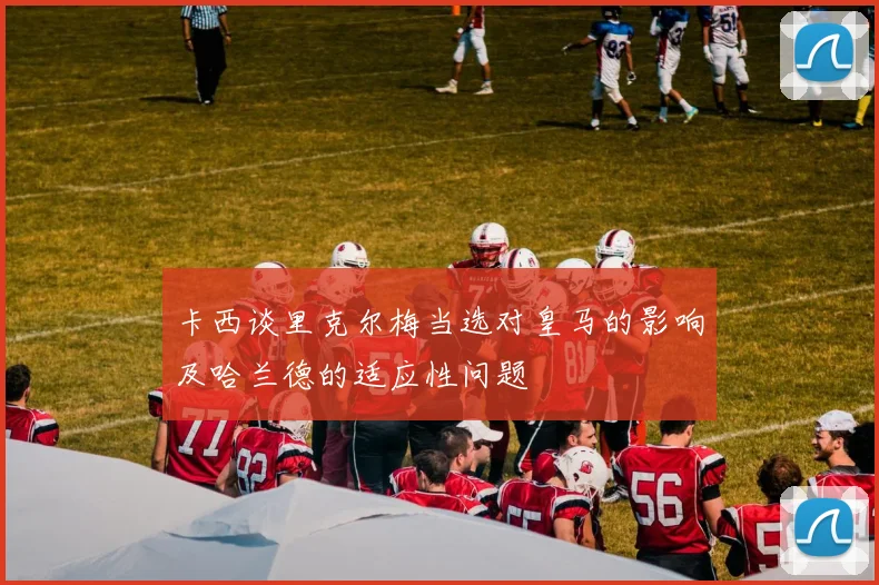 卡西谈里克尔梅当选对皇马的影响及哈兰德的适应性问题