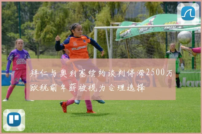 拜仁与奥利塞续约谈判停滞2500万欧税前年薪被视为合理选择