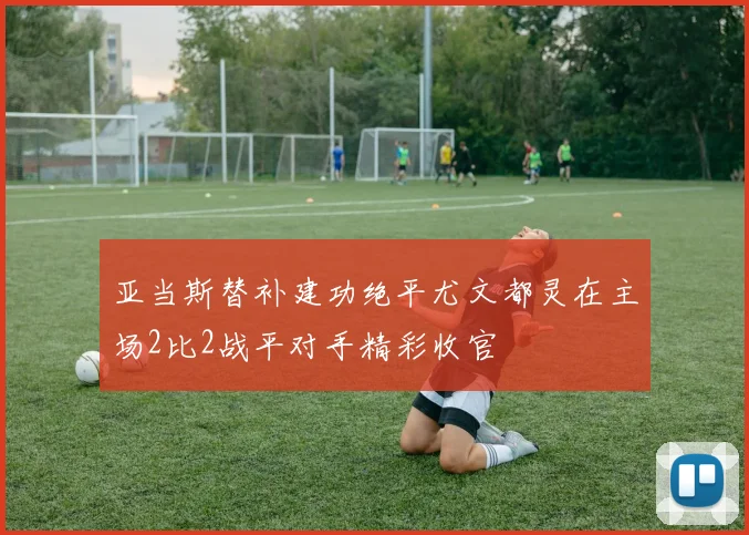 亚当斯替补建功绝平尤文都灵在主场2比2战平对手精彩收官