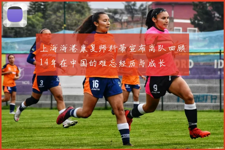 上海海港康复师科蒂宣布离队回顾14年在中国的难忘经历与成长