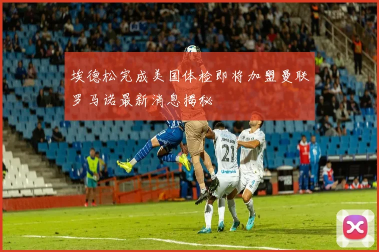 埃德松完成美国体检即将加盟曼联罗马诺最新消息揭秘