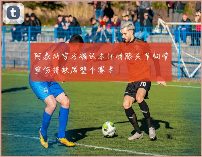 阿森纳官方确认本怀特膝关节韧带重伤将缺席整个赛季