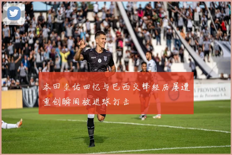 本田圭佑回忆与巴西交锋经历屡遭重创瞬间被进球打击