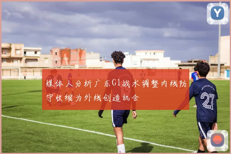 媒体人分析广东G1战术调整内线防守收缩为外线创造机会
