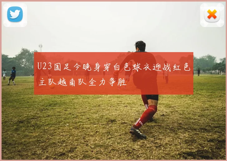 U23国足今晚身穿白色球衣迎战红色主队越南队全力争胜