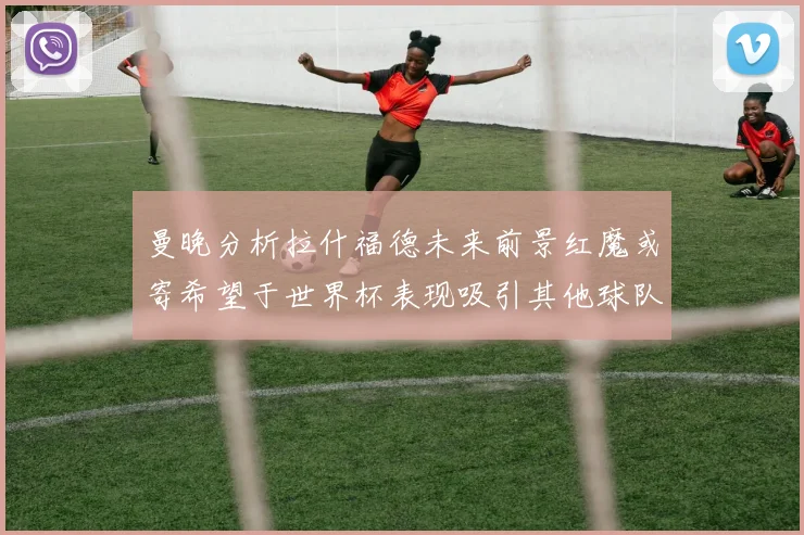 曼晚分析拉什福德未来前景红魔或寄希望于世界杯表现吸引其他球队