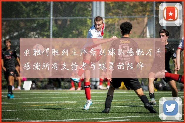 利雅得胜利主帅告别球队感慨万千感谢所有支持者与球员的陪伴