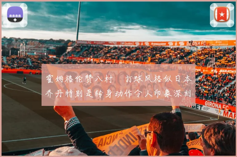 霍姆格伦赞八村塁打球风格似日本乔丹特别是转身动作令人印象深刻