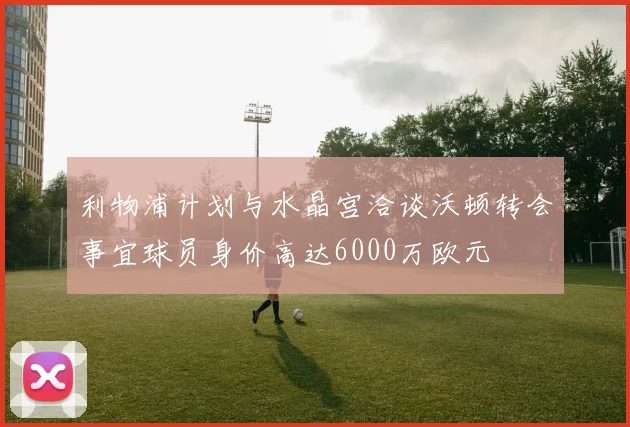 利物浦计划与水晶宫洽谈沃顿转会事宜球员身价高达6000万欧元
