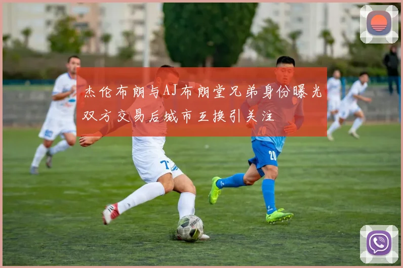 杰伦布朗与AJ布朗堂兄弟身份曝光双方交易后城市互换引关注