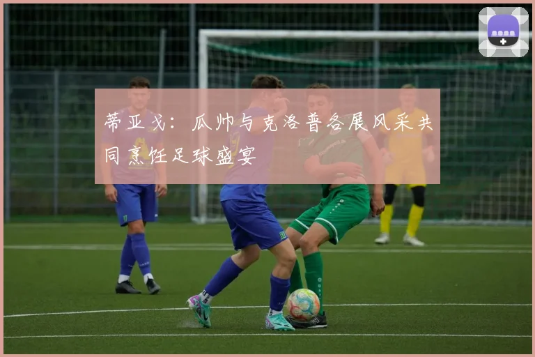 蒂亚戈：瓜帅与克洛普各展风采共同烹饪足球盛宴