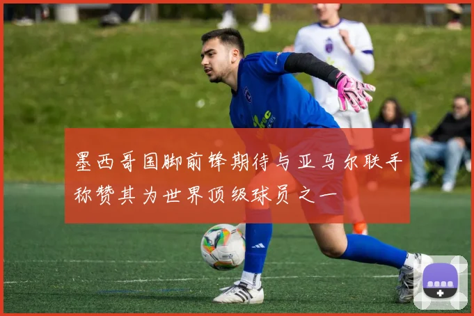 墨西哥国脚前锋期待与亚马尔联手称赞其为世界顶级球员之一