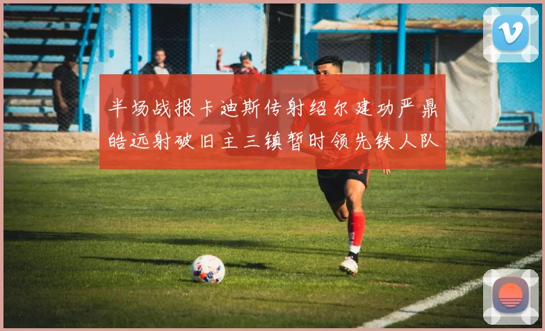 半场战报卡迪斯传射绍尔建功严鼎皓远射破旧主三镇暂时领先铁人队