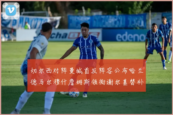 切尔西对阵曼城首发阵容公布哈兰德马尔穆什詹姆斯领衔谢尔基替补出战