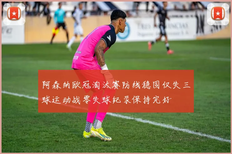 阿森纳欧冠淘汰赛防线稳固仅失三球运动战零失球纪录保持完好