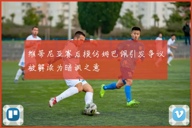 维蒂尼亚赛后模仿姆巴佩引发争议被解读为暗讽之意