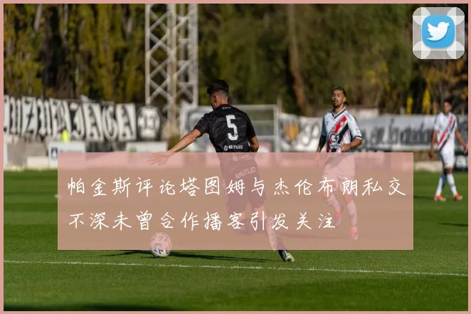 帕金斯评论塔图姆与杰伦布朗私交不深未曾合作播客引发关注