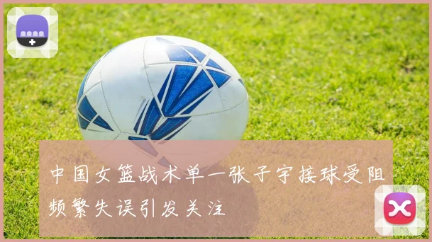中国女篮战术单一张子宇接球受阻频繁失误引发关注