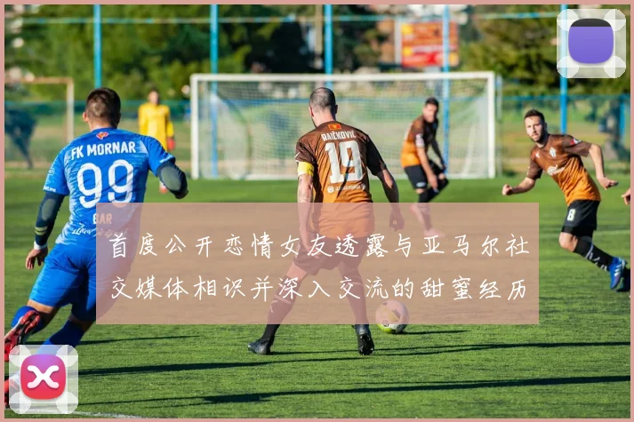 首度公开恋情女友透露与亚马尔社交媒体相识并深入交流的甜蜜经历