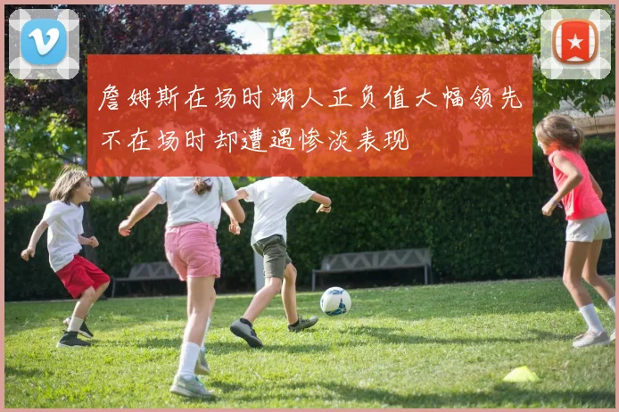 詹姆斯在场时湖人正负值大幅领先不在场时却遭遇惨淡表现