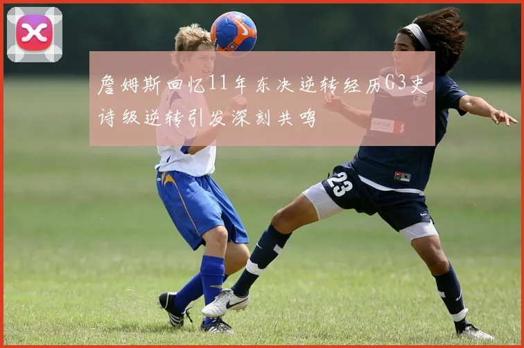 詹姆斯回忆11年东决逆转经历G3史诗级逆转引发深刻共鸣