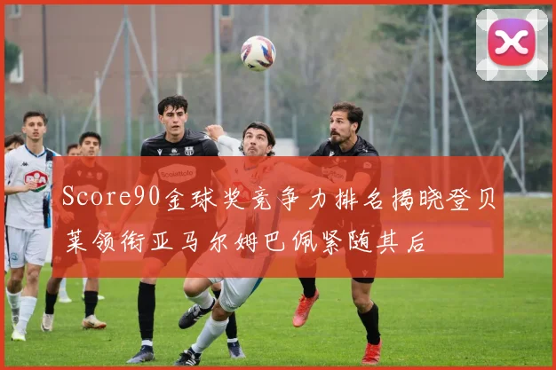 Score90金球奖竞争力排名揭晓登贝莱领衔亚马尔姆巴佩紧随其后
