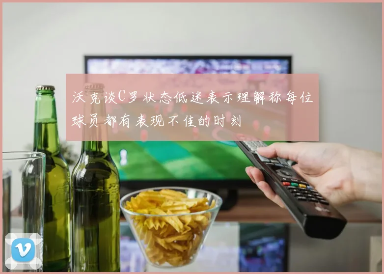 沃克谈C罗状态低迷表示理解称每位球员都有表现不佳的时刻