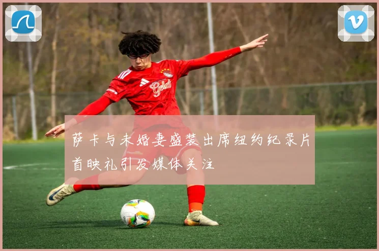 萨卡与未婚妻盛装出席纽约纪录片首映礼引发媒体关注