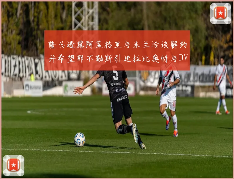 隆戈透露阿莱格里与米兰洽谈解约并希望那不勒斯引进拉比奥特与DV9