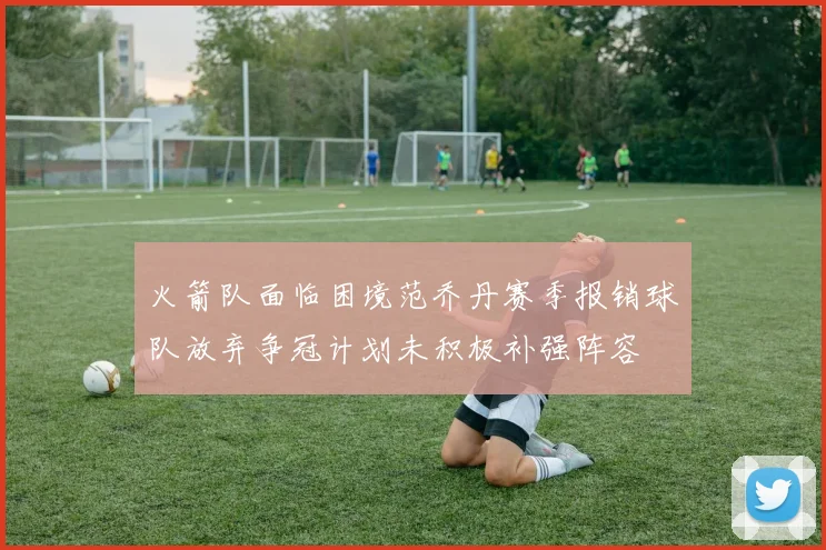 火箭队面临困境范乔丹赛季报销球队放弃争冠计划未积极补强阵容