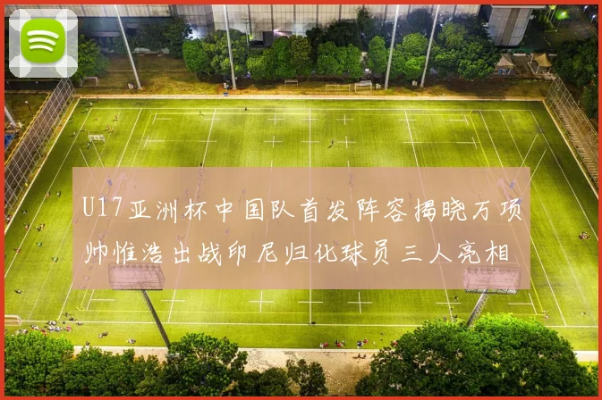 U17亚洲杯中国队首发阵容揭晓万项帅惟浩出战印尼归化球员三人亮相