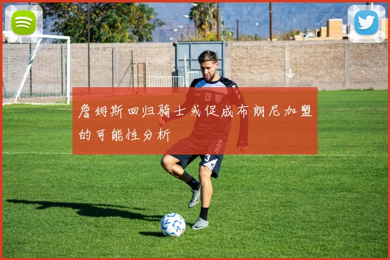 詹姆斯回归骑士或促成布朗尼加盟的可能性分析